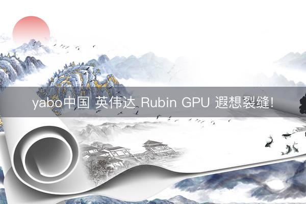 yabo中国 英伟达 Rubin GPU 遐想裂缝!