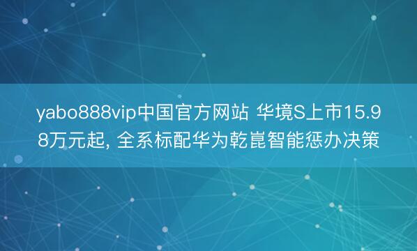 yabo888vip中国官方网站 华境S上市15.98万元起， 全系标配华为乾崑智能惩办决策