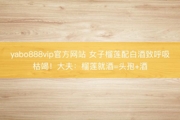 yabo888vip官方网站 女子榴莲配白酒致呼吸枯竭！大夫：榴莲就酒=头孢+酒