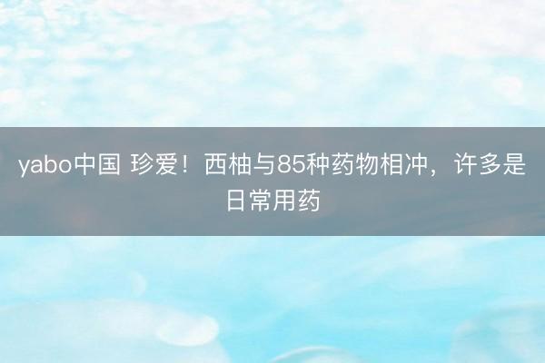yabo中国 珍爱！西柚与85种药物相冲，许多是日常用药