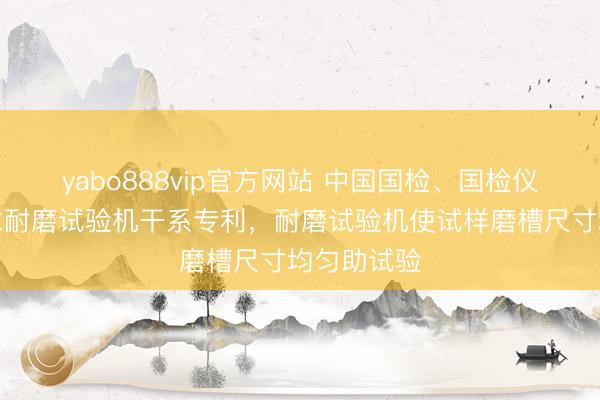 yabo888vip官方网站 中国国检、国检仪器装备苦求耐磨试验机干系专利，耐磨试验机使试样磨槽尺寸均匀助试验