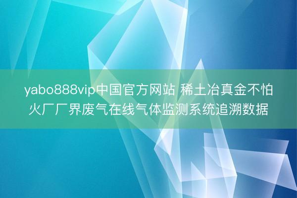 yabo888vip中国官方网站 稀土冶真金不怕火厂厂界废气在线气体监测系统追溯数据