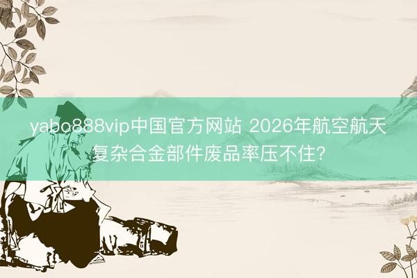 yabo888vip中国官方网站 2026年航空航天复杂合金部件废品率压不住?
