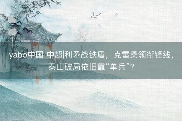 yabo中国 中超|利矛战铁盾，克雷桑领衔锋线，泰山破局依旧靠“单兵”？