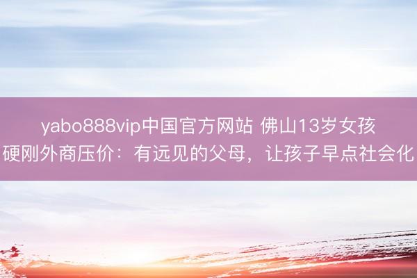 yabo888vip中国官方网站 佛山13岁女孩硬刚外商压价：有远见的父母，让孩子早点社会化