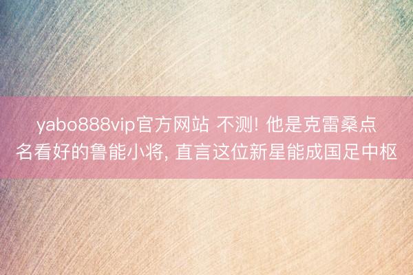 yabo888vip官方网站 不测! 他是克雷桑点名看好的鲁能小将, 直言这位新星能成国足中枢