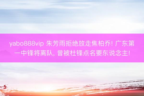 yabo888vip 朱芳雨拒绝放走焦柏乔! 广东第一中锋将离队， 曾被杜锋点名要东说念主!