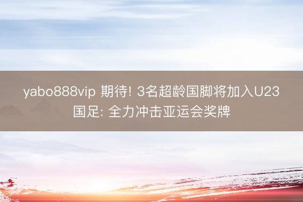 yabo888vip 期待! 3名超龄国脚将加入U23国足: 全力冲击亚运会奖牌