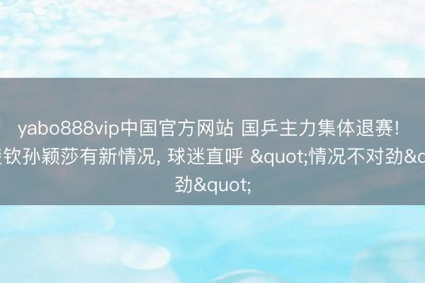yabo888vip中国官方网站 国乒主力集体退赛! 王楚钦孙颖莎有新情况， 球迷直呼 "情况不对劲"