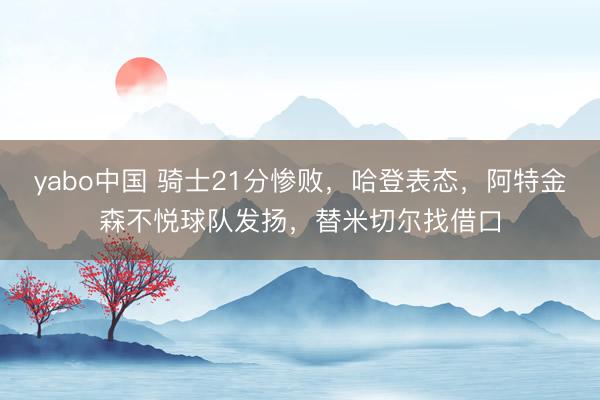 yabo中国 骑士21分惨败，哈登表态，阿特金森不悦球队发扬，替米切尔找借口