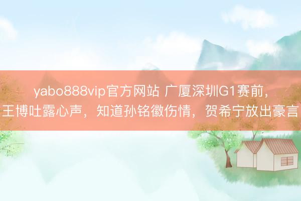 yabo888vip官方网站 广厦深圳G1赛前，王博吐露心声，知道孙铭徽伤情，贺希宁放出豪言