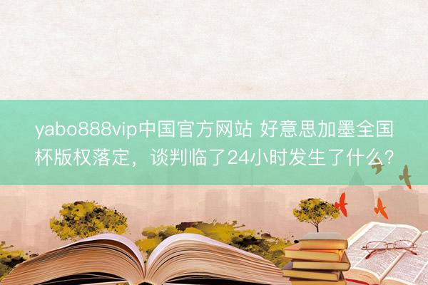 yabo888vip中国官方网站 好意思加墨全国杯版权落定，谈判临了24小时发生了什么？