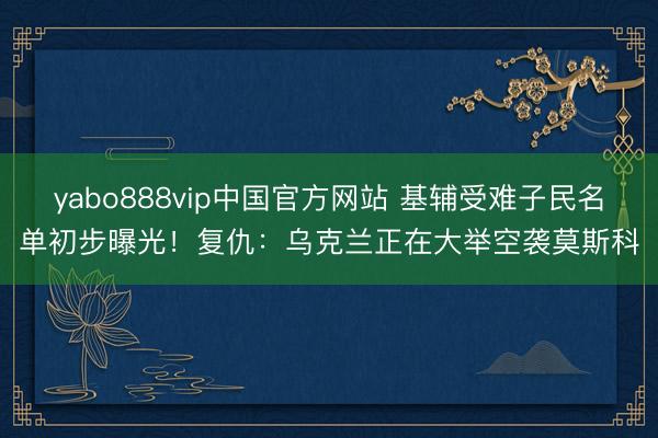 yabo888vip中国官方网站 基辅受难子民名单初步曝光！复仇：乌克兰正在大举空袭莫斯科