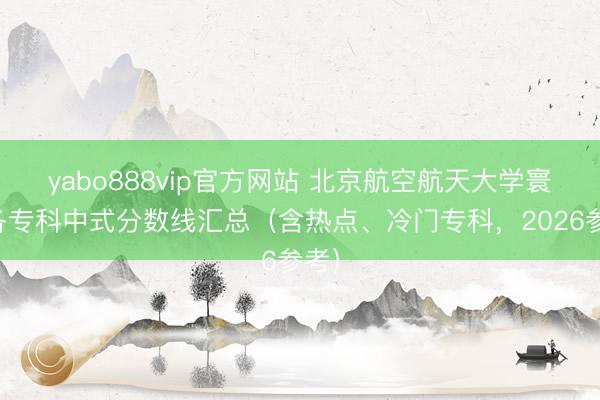 yabo888vip官方网站 北京航空航天大学寰宇各专科中式分数线汇总（含热点、冷门专科，2026参考）