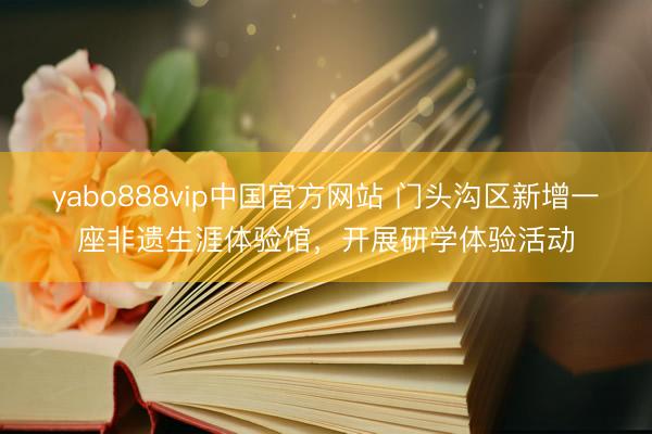 yabo888vip中国官方网站 门头沟区新增一座非遗生涯体验馆，开展研学体验活动