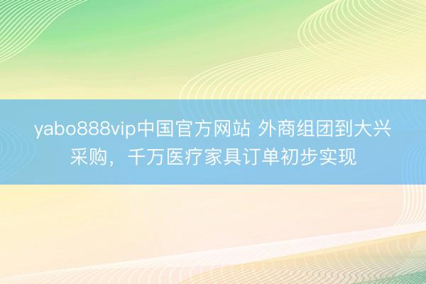 yabo888vip中国官方网站 外商组团到大兴采购，千万医疗家具订单初步实现
