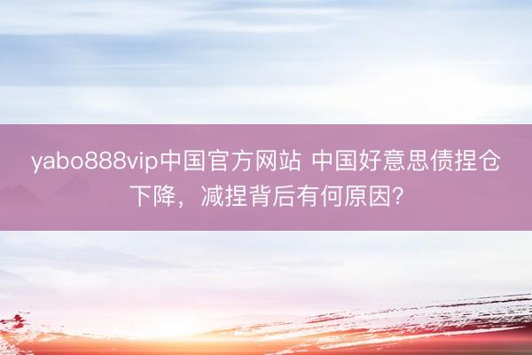 yabo888vip中国官方网站 中国好意思债捏仓下降,减捏背后有何原因?