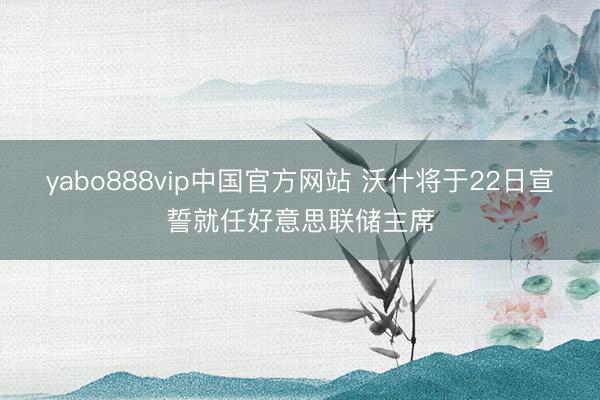 yabo888vip中国官方网站 沃什将于22日宣誓就任好意思联储主席