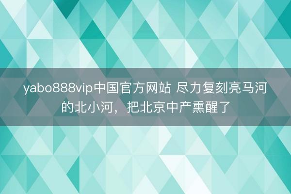 yabo888vip中国官方网站 尽力复刻亮马河的北小河，把北京中产熏醒了