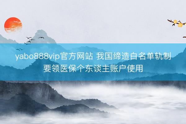 yabo888vip官方网站 我国缔造白名单轨制要领医保个东谈主账户使用