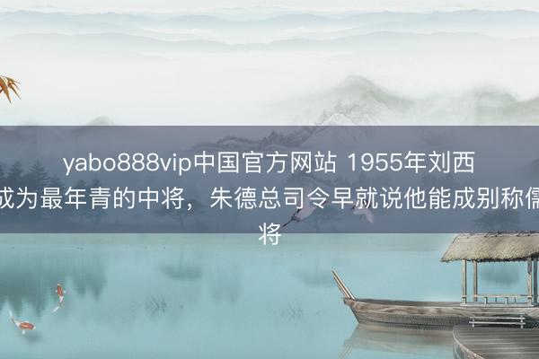 yabo888vip中国官方网站 1955年刘西元成为最年青的中将，朱德总司令早就说他能成别称儒将