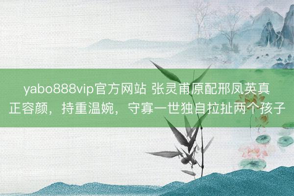 yabo888vip官方网站 张灵甫原配邢凤英真正容颜,持重温婉,守寡一世独自拉扯两个孩子