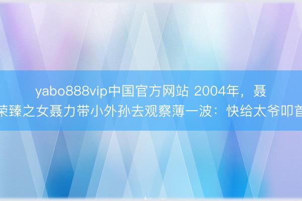 yabo888vip中国官方网站 2004年，聂荣臻之女聂力带小外孙去观察薄一波：快给太爷叩首