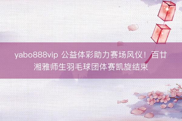 yabo888vip 公益体彩助力赛场风仪！百廿湘雅师生羽毛球团体赛凯旋结束