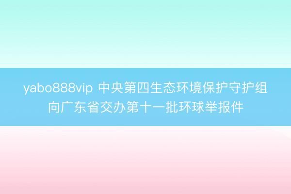 yabo888vip 中央第四生态环境保护守护组向广东省交办第十一批环球举报件