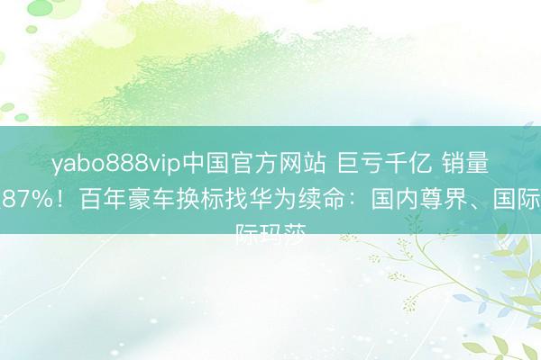 yabo888vip中国官方网站 巨亏千亿 销量暴跌87%！百年豪车换标找华为续命：国内尊界、国际玛莎