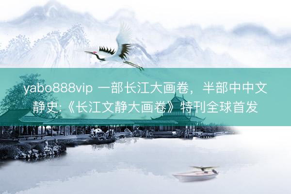yabo888vip 一部长江大画卷，半部中中文静史:《长江文静大画卷》特刊全球首发