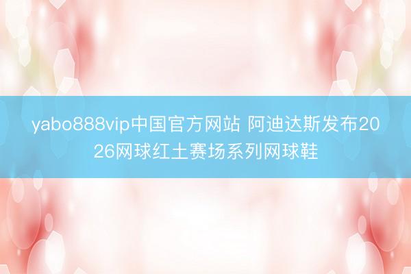 yabo888vip中国官方网站 阿迪达斯发布2026网球红土赛场系列网球鞋