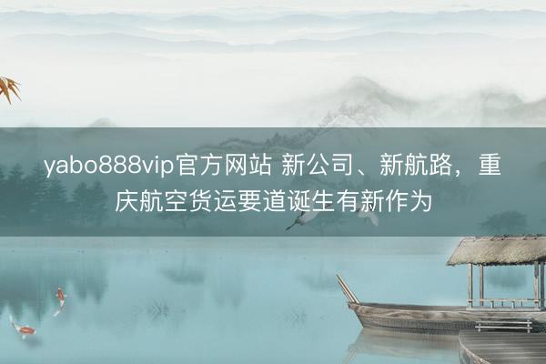 yabo888vip官方网站 新公司、新航路,重庆航空货运要道诞生有新作为