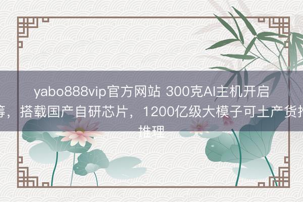 yabo888vip官方网站 300克AI主机开启众筹，搭载国产自研芯片，1200亿级大模子可土产货推理
