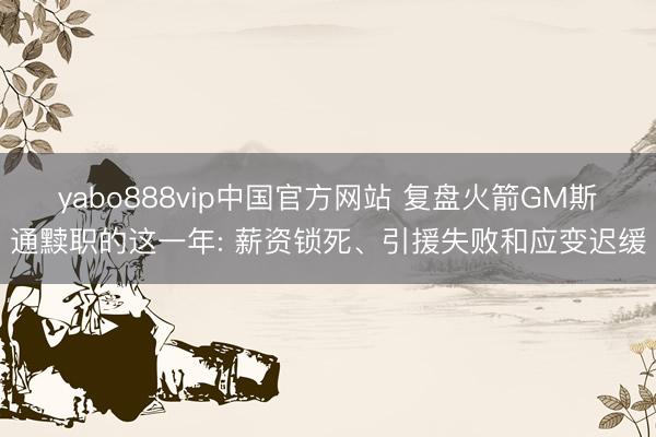 yabo888vip中国官方网站 复盘火箭GM斯通黩职的这一年: 薪资锁死、引援失败和应变迟缓