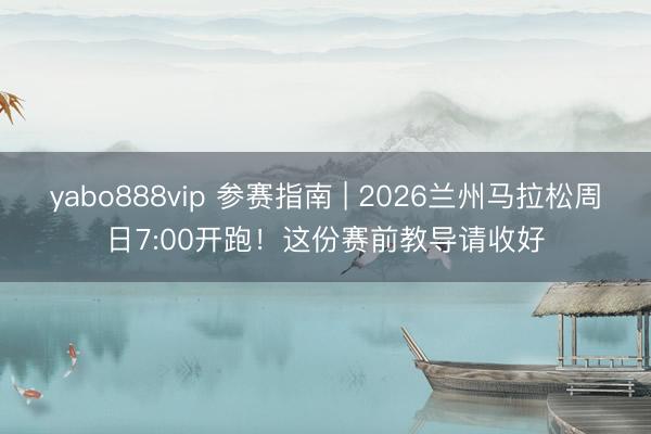 yabo888vip 参赛指南 | 2026兰州马拉松周日7:00开跑！这份赛前教导请收好