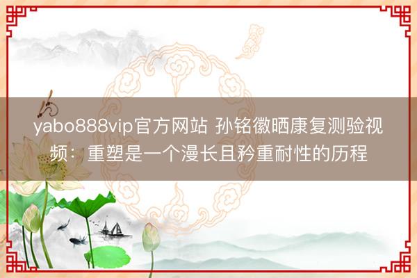 yabo888vip官方网站 孙铭徽晒康复测验视频：重塑是一个漫长且矜重耐性的历程