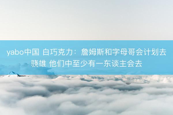 yabo中国 白巧克力：詹姆斯和字母哥会计划去骁雄 他们中至少有一东谈主会去