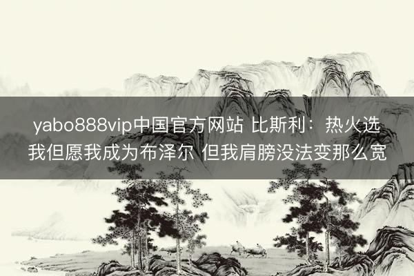 yabo888vip中国官方网站 比斯利：热火选我但愿我成为布泽尔 但我肩膀没法变那么宽