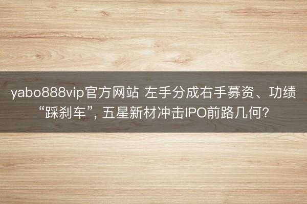 yabo888vip官方网站 左手分成右手募资、功绩“踩刹车”， 五星新材冲击IPO前路几何?