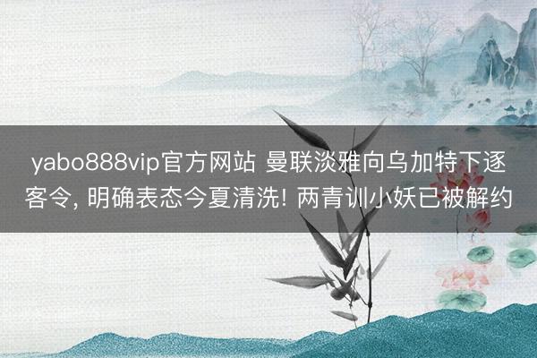 yabo888vip官方网站 曼联淡雅向乌加特下逐客令， 明确表态今夏清洗! 两青训小妖已被解约
