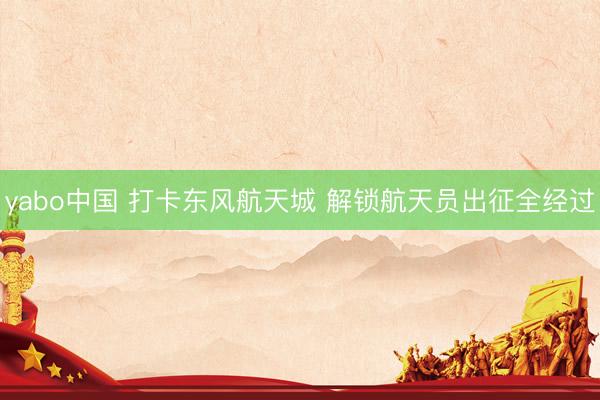 yabo中国 打卡东风航天城 解锁航天员出征全经过