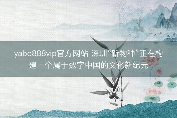 yabo888vip官方网站 深圳“新物种”正在构建一个属于数字中国的文化新纪元