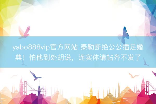 yabo888vip官方网站 泰勒断绝公公插足婚典！怕他到处胡说，连实体请帖齐不发了