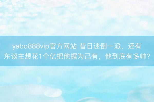 yabo888vip官方网站 昔日迷倒一派，还有东谈主想花1个亿把他据为己有，他到底有多帅？