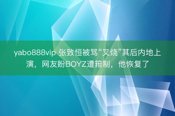 yabo888vip 张致恒被骂“叉烧”其后内地上演，网友盼BOYZ遭箝制，他恢复了
