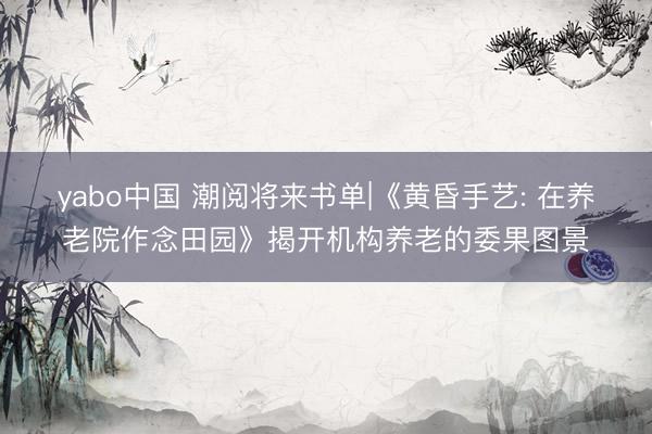 yabo中国 潮阅将来书单|《黄昏手艺: 在养老院作念田园》揭开机构养老的委果图景