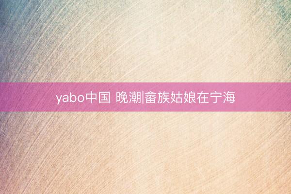 yabo中国 晚潮|畲族姑娘在宁海