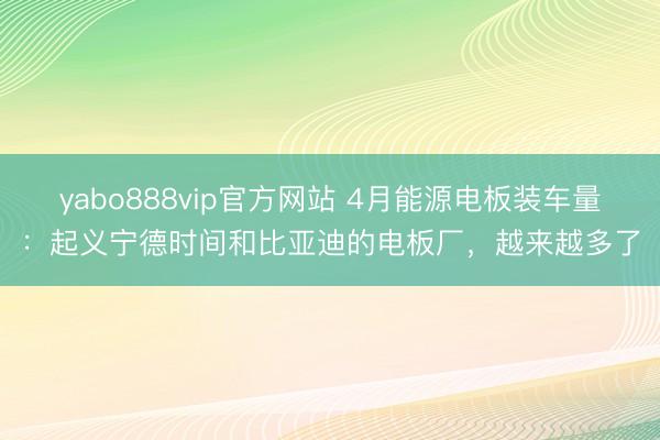 yabo888vip官方网站 4月能源电板装车量：起义宁德时间和比亚迪的电板厂，越来越多了