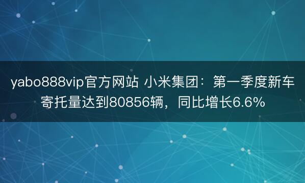 yabo888vip官方网站 小米集团：第一季度新车寄托量达到80856辆，同比增长6.6%